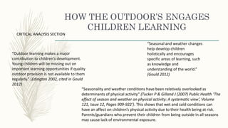 HOW THE OUTDOOR’S ENGAGES
CHILDREN LEARNING
“Outdoor learning makes a major
contribution to children’s development.
Young children will be missing out on
important learning opportunities if quality
outdoor provision is not available to them
regularly.” (Edington 2002, cited in Gould
2012)
“Seasonal and weather changes
help develop children
holistically and encourages
specific areas of learning, such
as knowledge and
understanding of the world.”
(Gould 2012)
CRITICAL ANALYSIS SECTION
“Seasonality and weather conditions have been relatively overlooked as
determinants of physical activity” (Tucker P & Gilland J (2007) Public Health ‘The
effect of season and weather on physical activity: A systematic view’, Volume
121, Issue 12, Pages 909-922’). This shows that wet and cold conditions can
have an affect on children’s physical activity due to their health being at risk.
Parents/guardians who prevent their children from being outside in all seasons
may cause lack of environmental exposure.
 