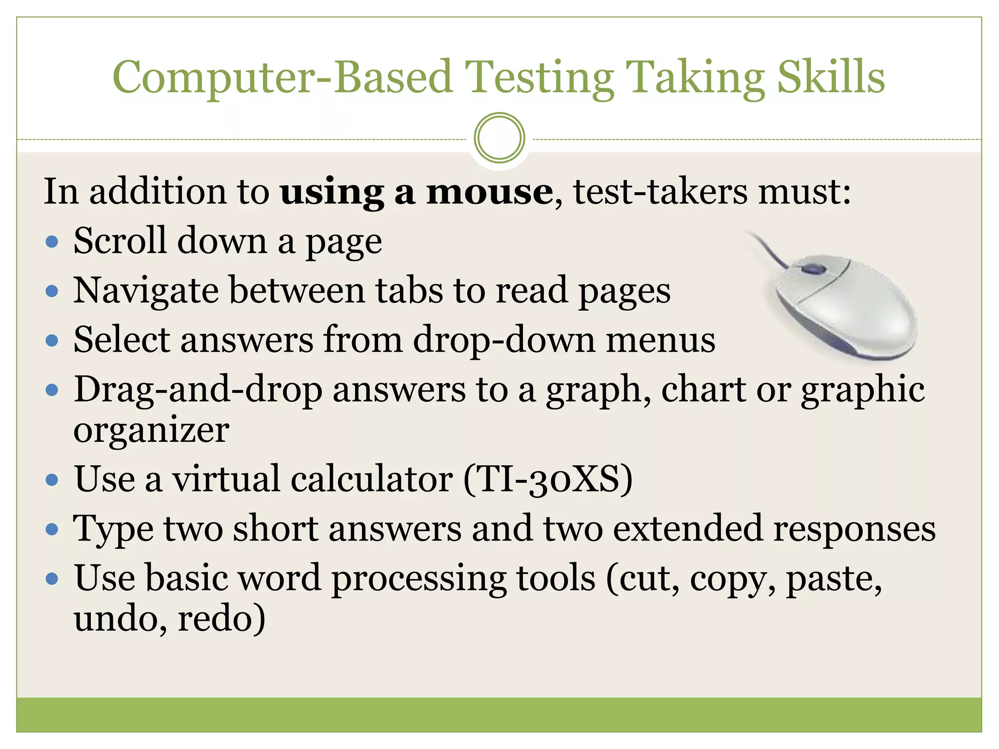 Computer-Based Testing Taking Skills
In addition to using a mouse, test-takers must:
 Scroll down a page
 Navigate between tabs to read pages
 Select answers from drop-down menus
 Drag-and-drop answers to a graph, chart or graphic
organizer
 Use a virtual calculator (TI-30XS)
 Type two short answers and two extended responses
 Use basic word processing tools (cut, copy, paste,
undo, redo)
 