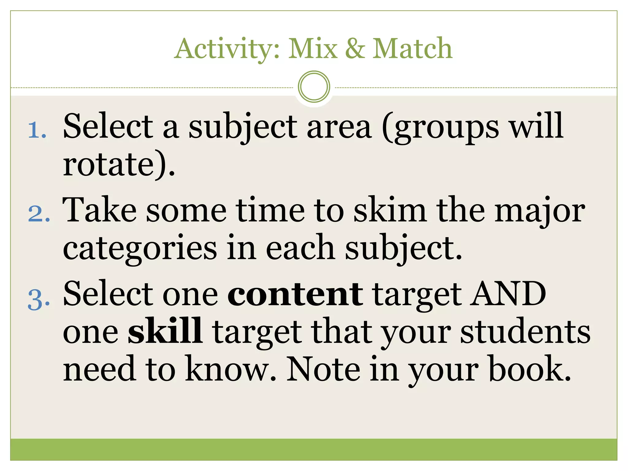 Activity: Mix & Match
1. Select a subject area (groups will
rotate).
2. Take some time to skim the major
categories in each subject.
3. Select one content target AND
one skill target that your students
need to know. Note in your book.
 
