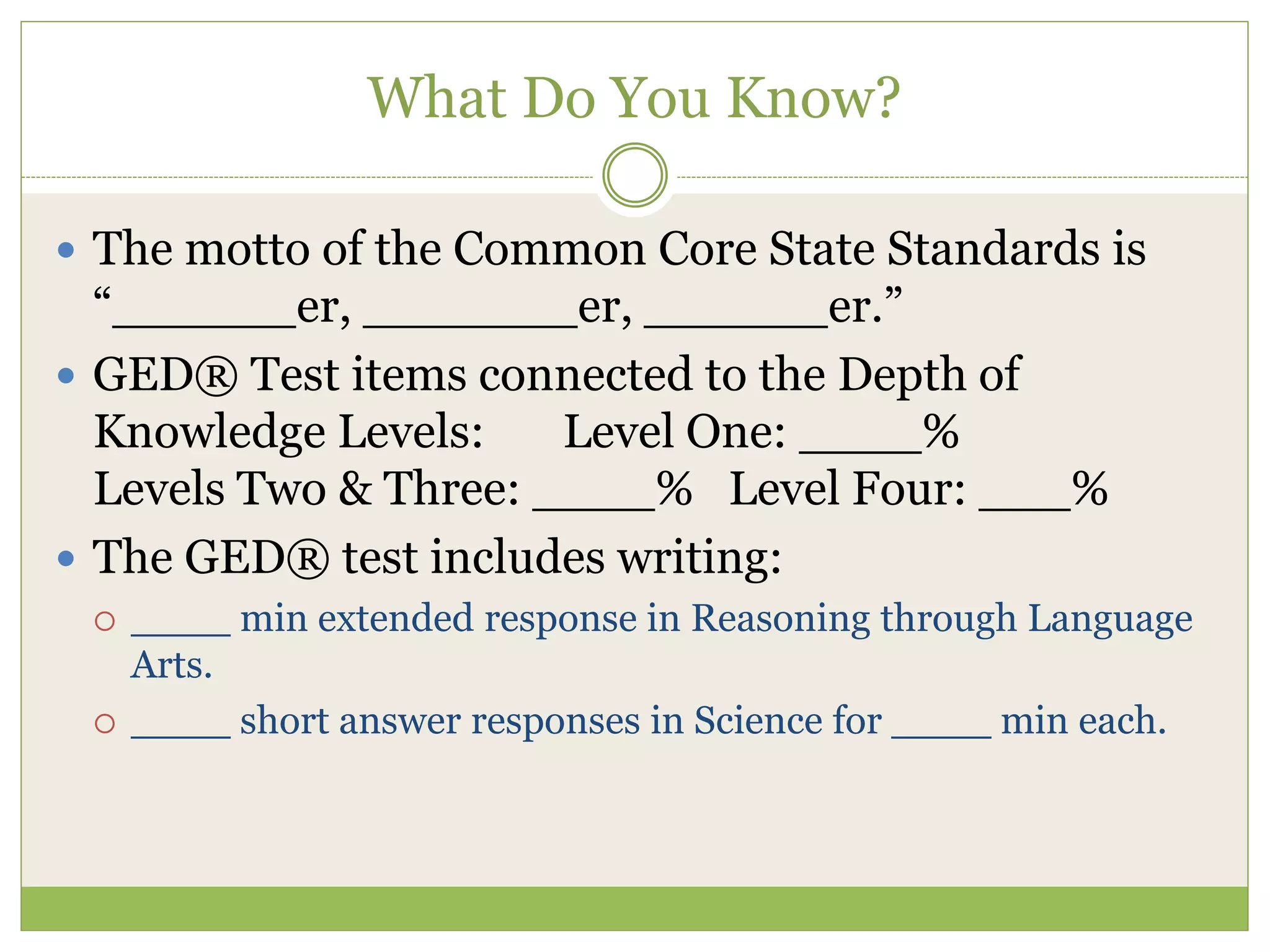 What Do You Know?
 The motto of the Common Core State Standards is
“______er, _______er, ______er.”
 GED® Test items connected to the Depth of
Knowledge Levels: Level One: ____%
Levels Two & Three: ____% Level Four: ___%
 The GED® test includes writing:
 ____ min extended response in Reasoning through Language
Arts.
 ____ short answer responses in Science for ____ min each.
 