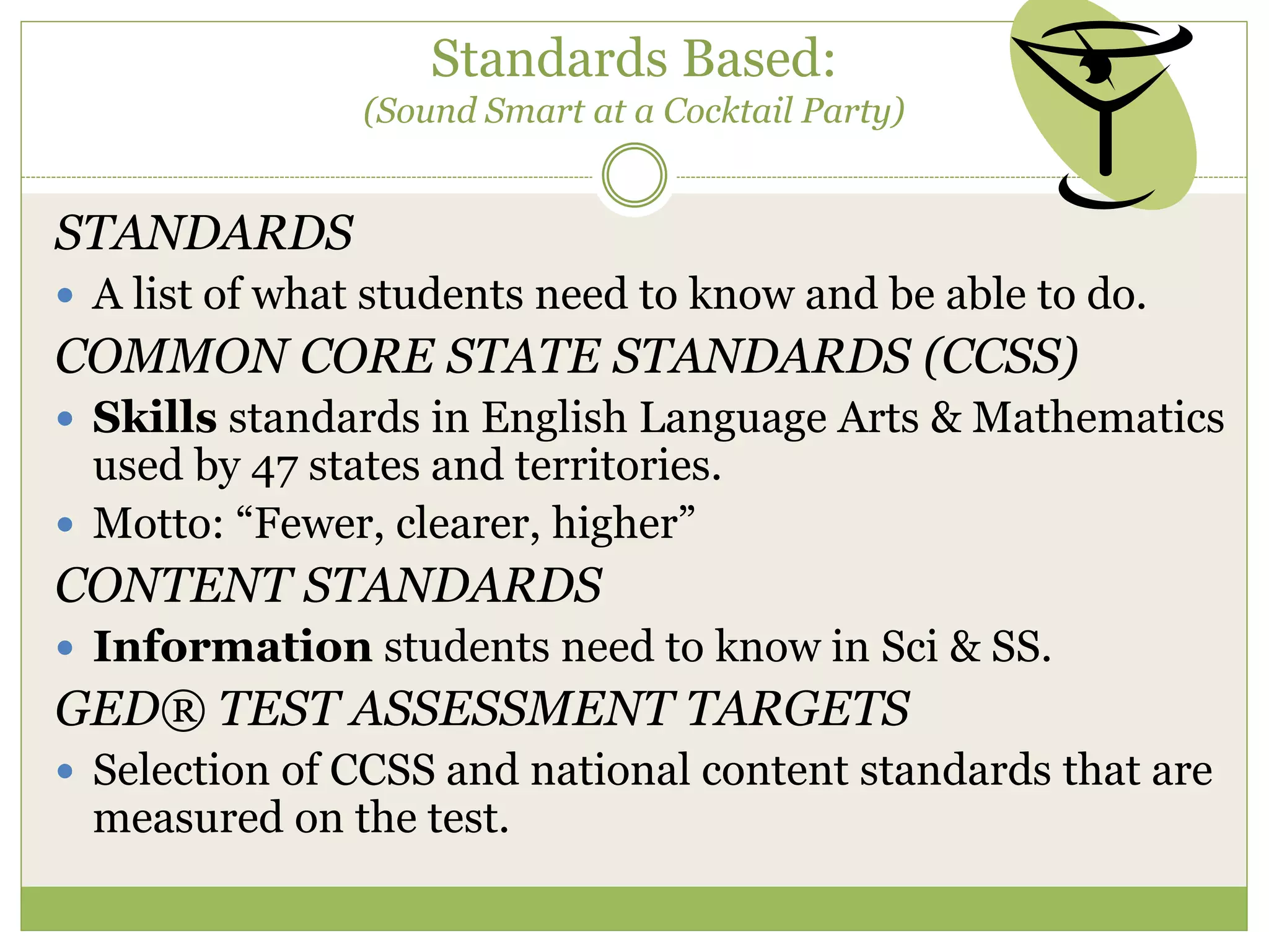 Standards Based:
(Sound Smart at a Cocktail Party)
STANDARDS
 A list of what students need to know and be able to do.
COMMON CORE STATE STANDARDS (CCSS)
 Skills standards in English Language Arts & Mathematics
used by 47 states and territories.
 Motto: “Fewer, clearer, higher”
CONTENT STANDARDS
 Information students need to know in Sci & SS.
GED® TEST ASSESSMENT TARGETS
 Selection of CCSS and national content standards that are
measured on the test.
 