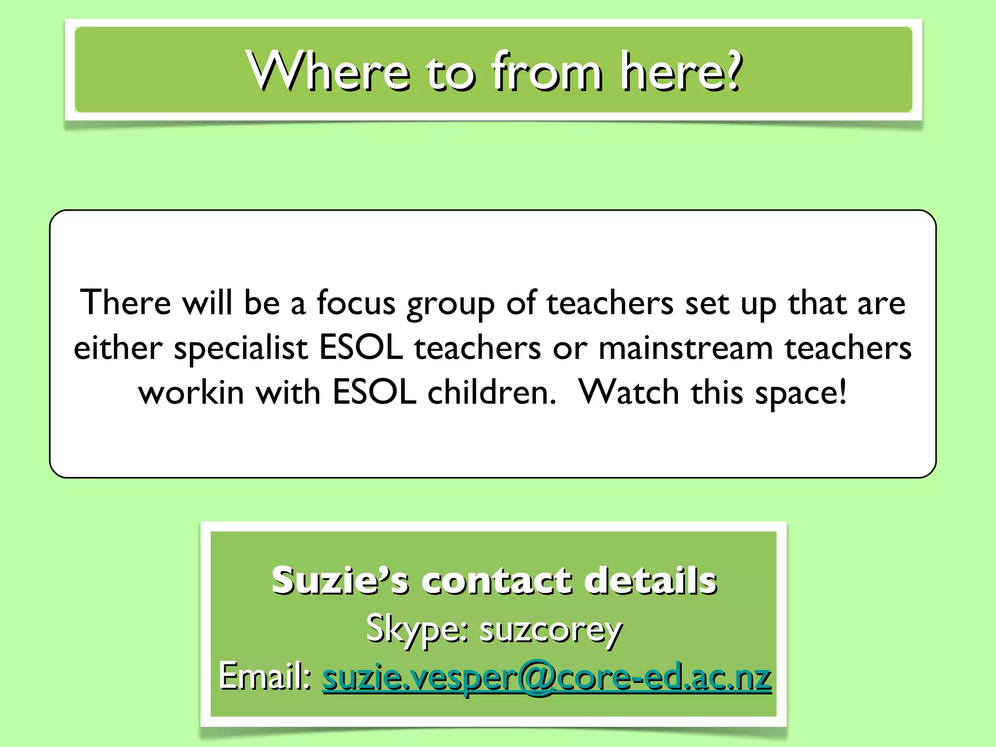 There will be a focus group of teachers set up that are either specialist ESOL teachers or mainstream teachers workin with ESOL children.  Watch this space! Where to from here? Suzie’s contact details Skype: suzcorey Email:  [email_address] 