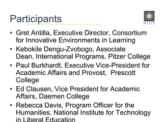 ParticipantsGret Antilla, Executive Director, Consortium for Innovative Environments in LearningKebokile Dengu-Zvobogo, Associate Dean, International Programs, Pitzer CollegePaul Burkhardt, Executive Vice-President for Academic Affairs and Provost,  Prescott CollegeEd Clausen, Vice President for Academic Affairs, Daemen CollegeRebecca Davis, Program Officer for the Humanities, National Institute for Technology in Liberal Education