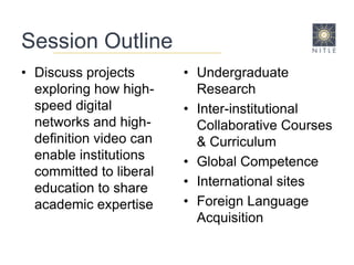 Session OutlineDiscuss projects exploring how high-speed digital networks and high-definition video can enable institutions committed to liberal education to share academic expertise Undergraduate ResearchInter-institutional Collaborative Courses & CurriculumGlobal CompetenceInternational sitesForeign Language Acquisition