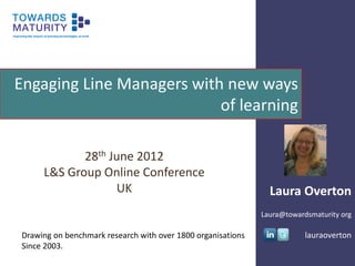 Engaging Line Managers with new ways
                           of learning

            28th June 2012
     L&S Group Online Conference
                  UK                                           Laura Overton
                                                             Laura@towardsmaturity org

Drawing on benchmark research with over 1800 organisations               lauraoverton
Since 2003.
 