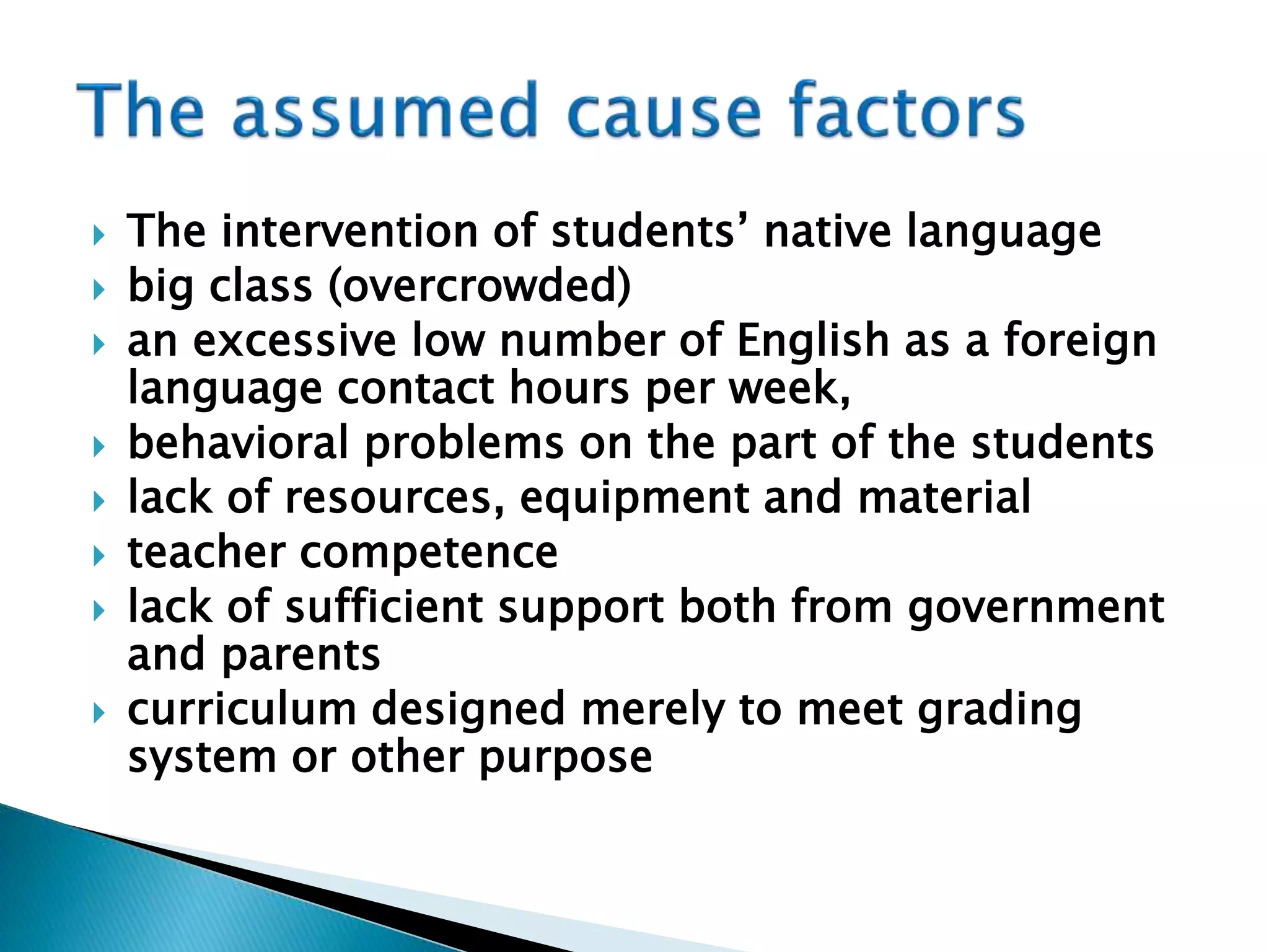  The intervention of students’ native language
 big class (overcrowded)
 an excessive low number of English as a foreign
language contact hours per week,
 behavioral problems on the part of the students
 lack of resources, equipment and material
 teacher competence
 lack of sufficient support both from government
and parents
 curriculum designed merely to meet grading
system or other purpose
 