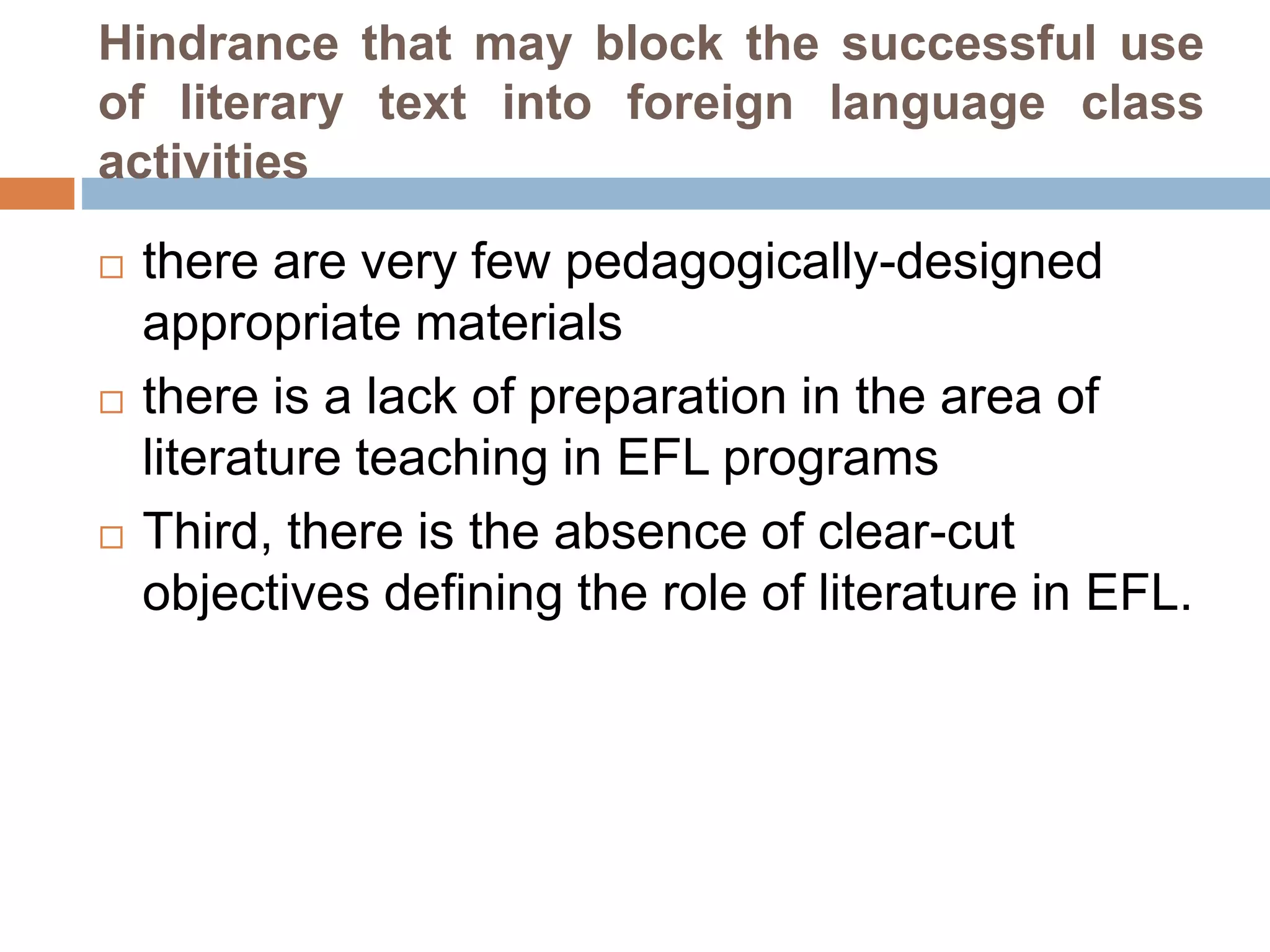 Hindrance that may block the successful use
of literary text into foreign language class
activities
 there are very few pedagogically-designed
appropriate materials
 there is a lack of preparation in the area of
literature teaching in EFL programs
 Third, there is the absence of clear-cut
objectives defining the role of literature in EFL.
 