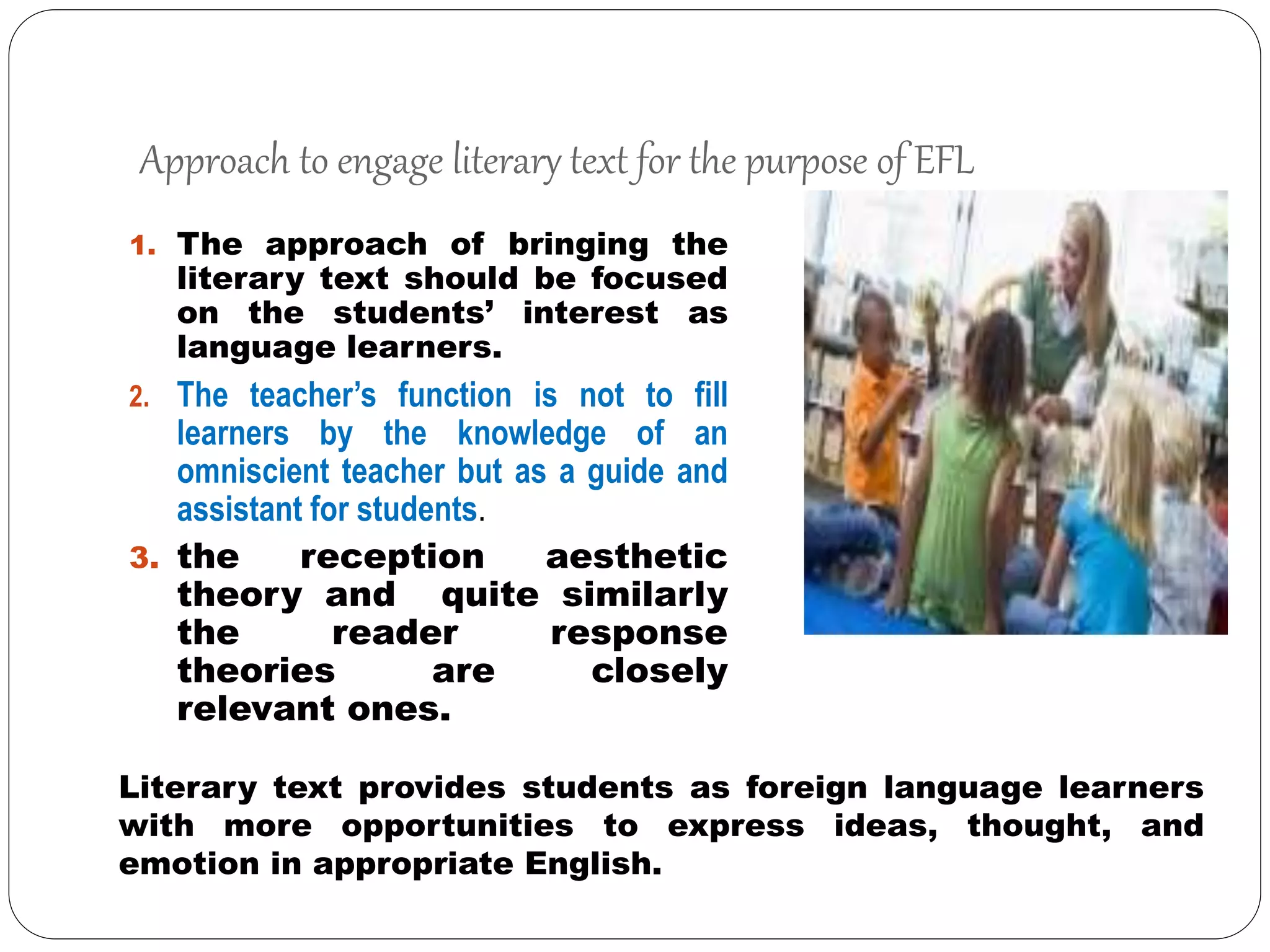 Approach to engage literary text for the purpose of EFL
1. The approach of bringing the
literary text should be focused
on the students’ interest as
language learners.
2. The teacher’s function is not to fill
learners by the knowledge of an
omniscient teacher but as a guide and
assistant for students.
3. the reception aesthetic
theory and quite similarly
the reader response
theories are closely
relevant ones.
Literary text provides students as foreign language learners
with more opportunities to express ideas, thought, and
emotion in appropriate English.
 