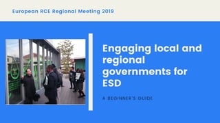 European RCE Regional Meeting 2019
Engaging local and
regional
governments for
ESD
A BEGINNER'S GUIDE
 