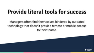 Provide literal tools for success
Managers often find themselves hindered by outdated
technology that doesn’t provide remote or mobile access
to their teams.
 