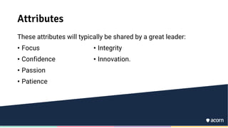 Attributes
These attributes will typically be shared by a great leader:
• Focus
• Confidence
• Passion
• Patience
• Integrity
• Innovation.
 