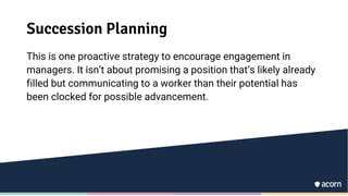 Succession Planning
This is one proactive strategy to encourage engagement in
managers. It isn’t about promising a position that’s likely already
filled but communicating to a worker than their potential has
been clocked for possible advancement.
 