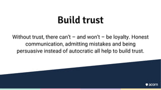 Build trust
Without trust, there can’t – and won’t – be loyalty. Honest
communication, admitting mistakes and being
persuasive instead of autocratic all help to build trust.
 