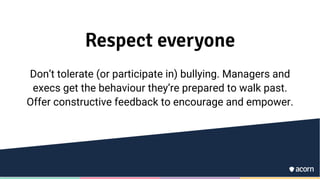 Respect everyone
Don’t tolerate (or participate in) bullying. Managers and
execs get the behaviour they’re prepared to walk past.
Offer constructive feedback to encourage and empower.
 