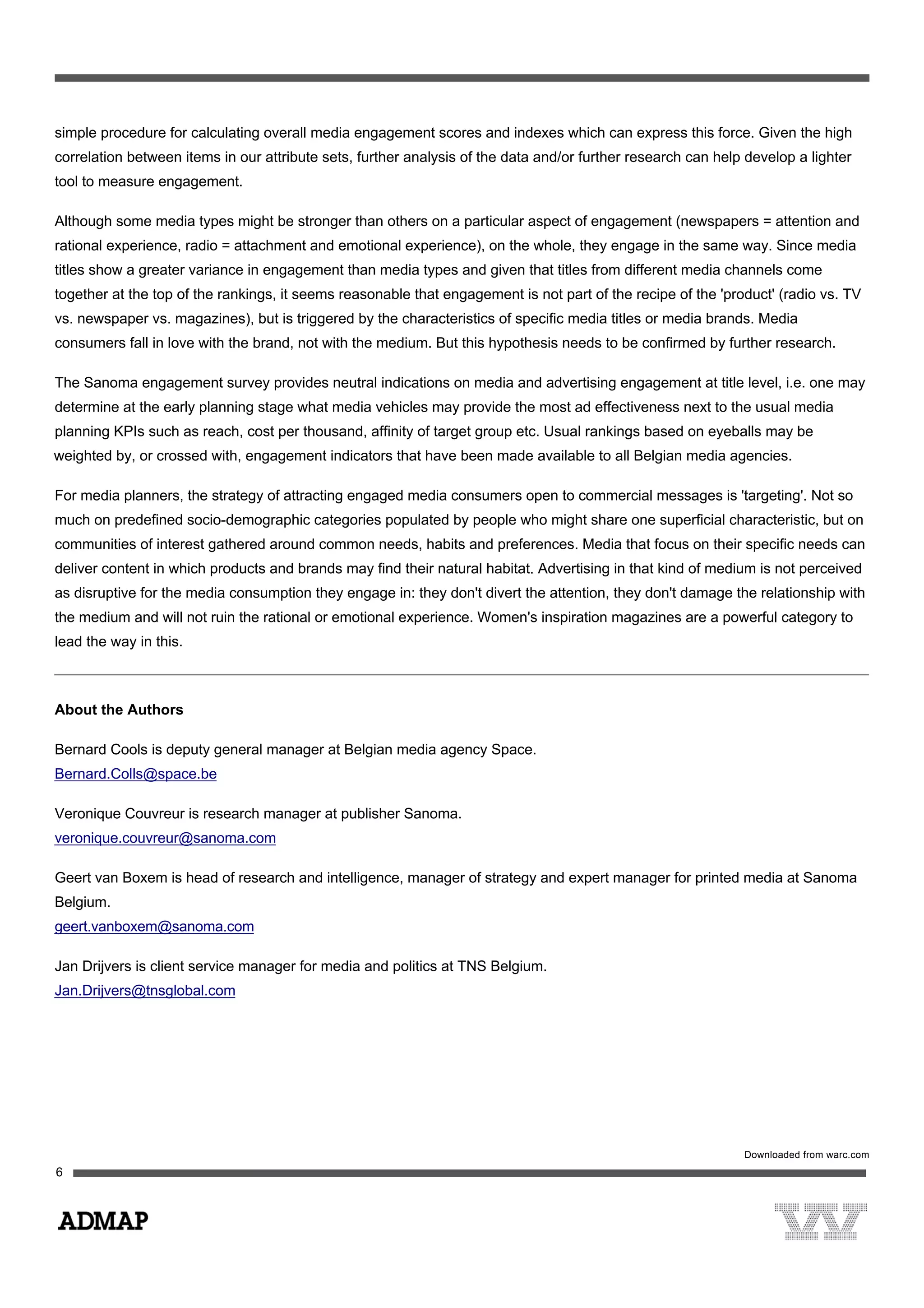 simple procedure for calculating overall media engagement scores and indexes which can express this force. Given the high
correlation between items in our attribute sets, further analysis of the data and/or further research can help develop a lighter
tool to measure engagement.
Although some media types might be stronger than others on a particular aspect of engagement (newspapers = attention and
rational experience, radio = attachment and emotional experience), on the whole, they engage in the same way. Since media
titles show a greater variance in engagement than media types and given that titles from different media channels come
together at the top of the rankings, it seems reasonable that engagement is not part of the recipe of the 'product' (radio vs. TV
vs. newspaper vs. magazines), but is triggered by the characteristics of specific media titles or media brands. Media
consumers fall in love with the brand, not with the medium. But this hypothesis needs to be confirmed by further research.
The Sanoma engagement survey provides neutral indications on media and advertising engagement at title level, i.e. one may
determine at the early planning stage what media vehicles may provide the most ad effectiveness next to the usual media
planning KPIs such as reach, cost per thousand, affinity of target group etc. Usual rankings based on eyeballs may be
weighted by, or crossed with, engagement indicators that have been made available to all Belgian media agencies.
For media planners, the strategy of attracting engaged media consumers open to commercial messages is 'targeting'. Not so
much on predefined socio-demographic categories populated by people who might share one superficial characteristic, but on
communities of interest gathered around common needs, habits and preferences. Media that focus on their specific needs can
deliver content in which products and brands may find their natural habitat. Advertising in that kind of medium is not perceived
as disruptive for the media consumption they engage in: they don't divert the attention, they don't damage the relationship with
the medium and will not ruin the rational or emotional experience. Women's inspiration magazines are a powerful category to
lead the way in this.
About the Authors
Bernard Cools is deputy general manager at Belgian media agency Space.
Bernard.Colls@space.be
Veronique Couvreur is research manager at publisher Sanoma.
veronique.couvreur@sanoma.com
Geert van Boxem is head of research and intelligence, manager of strategy and expert manager for printed media at Sanoma
Belgium.
geert.vanboxem@sanoma.com
Jan Drijvers is client service manager for media and politics at TNS Belgium.
Jan.Drijvers@tnsglobal.com
 
Downloaded from warc.com
 
 
6
 