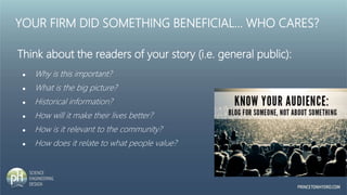 YOUR FIRM DID SOMETHING BENEFICIAL… WHO CARES?
Think about the readers of your story (i.e. general public):
● Why is this important?
● What is the big picture?
● Historical information?
● How will it make their lives better?
● How is it relevant to the community?
● How does it relate to what people value?
 