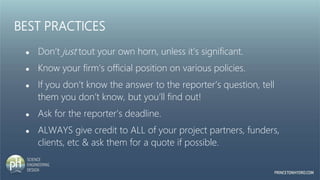 BEST PRACTICES
● Don’t just tout your own horn, unless it’s significant.
● Know your firm’s official position on various policies.
● If you don’t know the answer to the reporter’s question, tell
them you don’t know, but you’ll find out!
● Ask for the reporter’s deadline.
● ALWAYS give credit to ALL of your project partners, funders,
clients, etc & ask them for a quote if possible.
 