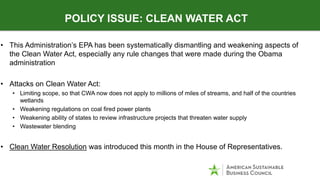 • This Administration’s EPA has been systematically dismantling and weakening aspects of
the Clean Water Act, especially any rule changes that were made during the Obama
administration
• Attacks on Clean Water Act:
• Limiting scope, so that CWA now does not apply to millions of miles of streams, and half of the countries
wetlands
• Weakening regulations on coal fired power plants
• Weakening ability of states to review infrastructure projects that threaten water supply
• Wastewater blending
• Clean Water Resolution was introduced this month in the House of Representatives.
POLICY ISSUE: CLEAN WATER ACT
 