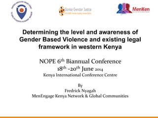 Determining the level and awareness of
Gender Based Violence and existing legal
framework in western Kenya
NOPE 6th Biannual Conference
18th -20th June 2014
Kenya International Conference Centre
By
Fredrick Nyagah
MenEngage Kenya Network & Global Communities
 
