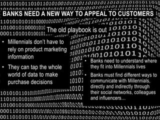 BANKS NEED A NEW WAY TO APPEAL TO CUSTOMERS

                  The old playbook is out
• Millennials don’t have to
  rely on product marketing
  information
                                • Banks need to understand where
• They can tap the whole          they fit into Millennials lives
  world of data to make         • Banks must find different ways to
  purchase decisions              communicate with Millennials,
                                  directly and indirectly through
                                  their social networks, colleagues
                                  and influencers…
 