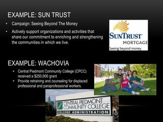 EXAMPLE: SUN TRUST
• Campaign: Seeing Beyond The Money
• Actively support organizations and activities that
  share our commitment to enriching and strengthening
  the communities in which we live.



 EXAMPLE: WACHOVIA
   • Central Piedmont Community College (CPCC)
     received a $250,000 grant
   • Provide retraining and counseling for displaced
     professional and paraprofessional workers.
 