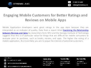 Engaging Mobile Customers for Better Ratings and
            Reviews on Mobile Apps
Mobile Application developers want great ratings in the app store because they are
interpreted as an indicator of quality. Data from a report titled Examining the Relationship
between Reviews and Sales by researchers form NYU and the Georgia Institute of Technology
suggests that this is of particular value for things that are difficult for mobile consumers to
evaluate prior to purchase, such as books, movies, and apps. The higher the rating of a
mobile application, the more likely you are to pique the interest of potential customers.
 