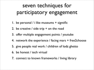 seven techniques for
   participatory engagement
1. be personal / i like museums + signtiﬁc
2. be creative / side trip + on the road
3. offer multiple engagement points / youtube
4. network the experience / facing mars + free2choose
5. give people real work / children of lodz ghetto
6. be honest / tech virtual
7. connect to known frameworks / living library
 