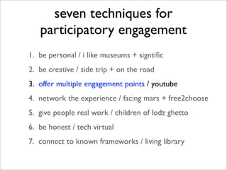 seven techniques for
   participatory engagement
1. be personal / i like museums + signtiﬁc
2. be creative / side trip + on the road
3. offer multiple engagement points / youtube
4. network the experience / facing mars + free2choose
5. give people real work / children of lodz ghetto
6. be honest / tech virtual
7. connect to known frameworks / living library
 