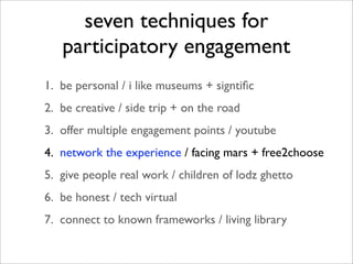 seven techniques for
   participatory engagement
1. be personal / i like museums + signtiﬁc
2. be creative / side trip + on the road
3. offer multiple engagement points / youtube
4. network the experience / facing mars + free2choose
5. give people real work / children of lodz ghetto
6. be honest / tech virtual
7. connect to known frameworks / living library
 