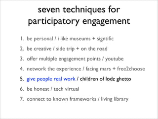 seven techniques for
   participatory engagement
1. be personal / i like museums + signtiﬁc
2. be creative / side trip + on the road
3. offer multiple engagement points / youtube
4. network the experience / facing mars + free2choose
5. give people real work / children of lodz ghetto
6. be honest / tech virtual
7. connect to known frameworks / living library
 