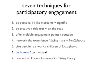 seven techniques for
   participatory engagement
1. be personal / i like museums + signtiﬁc
2. be creative / side trip + on the road
3. offer multiple engagement points / youtube
4. network the experience / facing mars + free2choose
5. give people real work / children of lodz ghetto
6. be honest / tech virtual
7. connect to known frameworks / living library
 