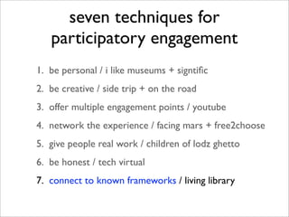 seven techniques for
   participatory engagement
1. be personal / i like museums + signtiﬁc
2. be creative / side trip + on the road
3. offer multiple engagement points / youtube
4. network the experience / facing mars + free2choose
5. give people real work / children of lodz ghetto
6. be honest / tech virtual
7. connect to known frameworks / living library
 