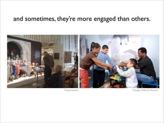 and sometimes, they’re more engaged than others.




                 Tropenmuseum            Chicago Children’s Museum
 