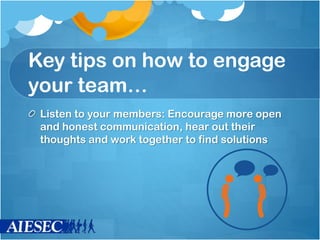 Key tips on how to engage
your team…
Listen to your members: Encourage more open
and honest communication, hear out their
thoughts and work together to find solutions
 