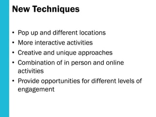 New Techniques
• Pop up and different locations
• More interactive activities
• Creative and unique approaches
• Combination of in person and online
activities
• Provide opportunities for different levels of
engagement
 