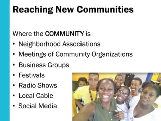 Reaching New Communities
Where the COMMUNITY is
• Neighborhood Associations
• Meetings of Community Organizations
• Business Groups
• Festivals
• Radio Shows
• Local Cable
• Social Media
 