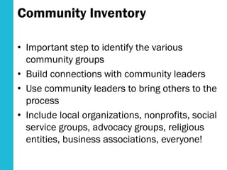 Community Inventory
• Important step to identify the various
community groups
• Build connections with community leaders
• Use community leaders to bring others to the
process
• Include local organizations, nonprofits, social
service groups, advocacy groups, religious
entities, business associations, everyone!
 