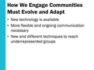 How We Engage Communities
Must Evolve and Adapt
• New technology is available
• More flexible and ongoing communication
necessary
• New and different techniques to reach
underrepresented groups
 