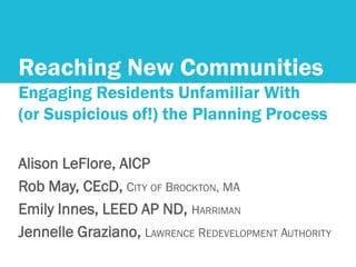 Reaching New Communities
Engaging Residents Unfamiliar With
(or Suspicious of!) the Planning Process
Alison LeFlore, AICP
Rob May, CEcD, CITY OF BROCKTON, MA
Emily Innes, LEED AP ND, HARRIMAN
Jennelle Graziano, LAWRENCE REDEVELOPMENT AUTHORITY
 