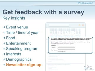 Post-event
Get feedback with a survey
Key insights
Event venue
Time / time of year
Food
Entertainment
Speaking program
Interests
Demographics
Newsletter sign-up
 