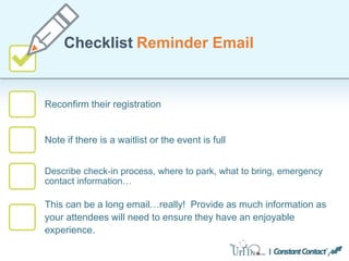 Reconfirm their registration
Checklist Reminder Email
Note if there is a waitlist or the event is full
Describe check-in process, where to park, what to bring, emergency
contact information…
This can be a long email…really! Provide as much information as
your attendees will need to ensure they have an enjoyable
experience.
 