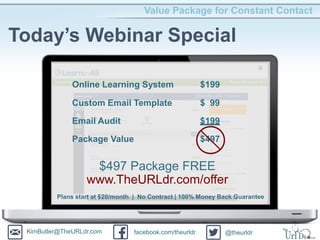 Value Package for Constant Contact
Today’s Webinar Special
Online Learning System $199
Custom Email Template $ 99
Email Audit $199
Package Value $497
$497 Package FREE
www.TheURLdr.com/offer
Plans start at $20/month | No Contract | 100% Money Back Guarantee
KimButler@TheURLdr.com facebook.com/theurldr @theurldr
 