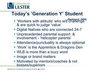 Today’s ‘Generation Y’ Student  (Redmond, 2008) ‘ Workers with attitude’ who will challenge & are quick to judge ‘value’ Digital Natives who are connected 24-7 Unprecedented parental support  & involvement - ‘helicopter parents’  Attendance/punctuality is always optional ‘ Work’ is the Apprentice & Dragons Den WLB is more than a buzz word Image or brand matters Motivated by mentors/coaches & not bosses/superiors 