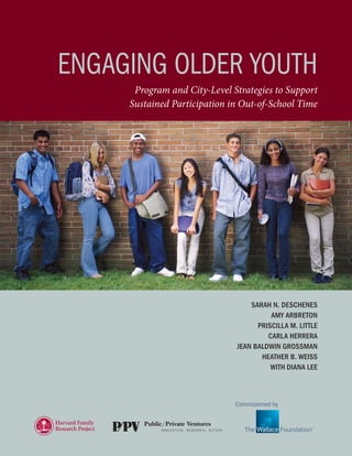 february 2010




ENGAGiNG OLdEr YOuTH
      Program and City-Level Strategies to Support
     Sustained Participation in Out-of-School Time




                                  Sarah N. DeScheNeS
                                        amy arbretoN
                                    PriScilla m. little
                                       carla herrera
                              JeaN balDwiN GroSSmaN
                                     heather b. weiSS
                                        with DiaNa lee



                              Commissioned by
 