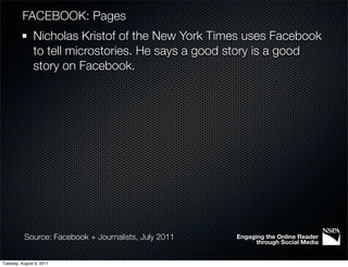 FACEBOOK: Pages
               Nicholas Kristof of the New York Times uses Facebook
               to tell microstories. He says a good story is a good
               story on Facebook.




           Source: Facebook + Journalists, July 2011   Engaging the Online Reader
                                                             through Social Media


Tuesday, August 9, 2011
 