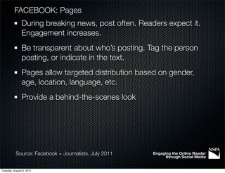 FACEBOOK: Pages
               During breaking news, post often. Readers expect it.
               Engagement increases.
               Be transparent about who’s posting. Tag the person
               posting, or indicate in the text.
               Pages allow targeted distribution based on gender,
               age, location, language, etc.
               Provide a behind-the-scenes look




           Source: Facebook + Journalists, July 2011   Engaging the Online Reader
                                                             through Social Media


Tuesday, August 9, 2011
 
