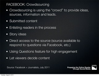 FACEBOOK: Crowdsourcing
               Crowdsourcing is using the “crowd” to provide ideas,
               sources, information and leads.
               Submitted content
               Enlisting readers in the process
               Story ideas
               Direct access to the source (source available to
               respond to questions via Facebook, etc.)
               Using Questions feature for high engagement
               Let viewers decide content

           Source: Facebook + Journalists, July 2011   Engaging the Online Reader
                                                             through Social Media


Tuesday, August 9, 2011
 