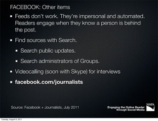 FACEBOOK: Other items
               Feeds don’t work. They’re impersonal and automated.
               Readers engage when they know a person is behind
               the post.
               Find sources with Search.
                     Search public updates.
                     Search administrators of Groups.
               Videocalling (soon with Skype) for interviews
               facebook.com/journalists



           Source: Facebook + Journalists, July 2011    Engaging the Online Reader
                                                              through Social Media


Tuesday, August 9, 2011
 