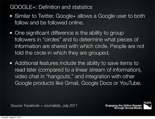 GOOGLE+: Deﬁnition and statistics
               Similar to Twitter, Google+ allows a Google user to both
               follow and be followed online.
               One signiﬁcant difference is the ability to group
               followers in “circles” and to determine what pieces of
               information are shared with which circle. People are not
               told the circle in which they are grouped.
               Additional features include the ability to save items to
               read later (compared to a linear stream of information),
               video chat in “hangouts,” and integration with other
               Google products like Gmail, Google Docs or YouTube.



           Source: Facebook + Journalists, July 2011   Engaging the Online Reader
                                                             through Social Media


Tuesday, August 9, 2011
 