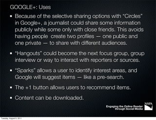 GOOGLE+: Uses
               Because of the selective sharing options with “Circles”
               in Google+, a journalist could share some information
               publicly while some only with close friends. This avoids
               having people create two proﬁles — one public and
               one private — to share with different audiences.
               “Hangouts” could become the next focus group, group
               interview or way to interact with reporters or sources.
               “Sparks” allows a user to identify interest areas, and
               Google will suggest items — like a pre-search.
               The +1 button allows users to recommend items.
               Content can be downloaded.
                                                       Engaging the Online Reader
                                                             through Social Media


Tuesday, August 9, 2011
 